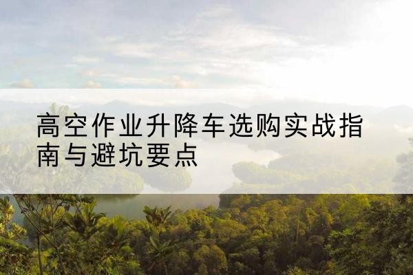 阿合奇升降车怎么选-高空作业升降车选购实战指南与避坑要点