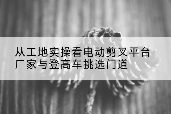阿合奇电动剪叉升降平台厂家-从工地实操看电动剪叉平台厂家与登高车挑选门道