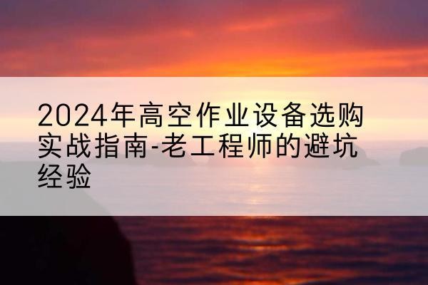 阿合奇高空作业升降机厂家推荐-2024年高空作业设备选购实战指南-老工程师的避坑经验