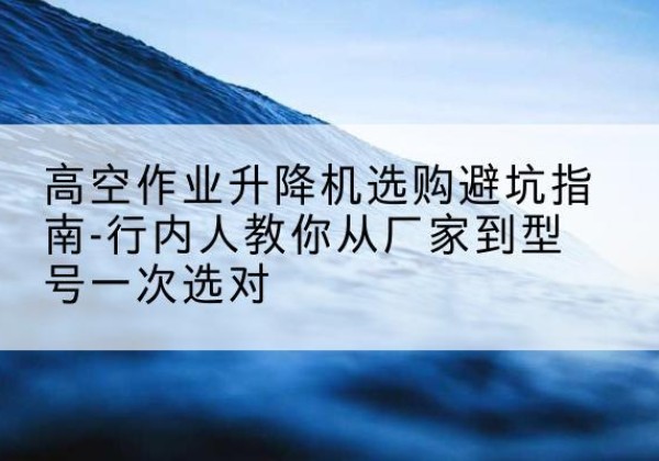 阿合奇升降平台厂家-高空作业升降机选购避坑指南-行内人教你从厂家到型号一次选对
