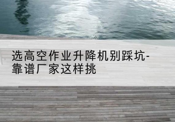 阿合奇剪叉式升降机厂家-选高空作业升降机别踩坑-靠谱厂家这样挑