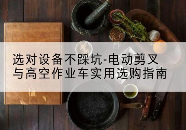 阿合奇电动剪叉升降平台怎么选-选对设备不踩坑-电动剪叉与高空作业车实用选购指南