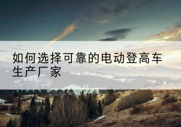 阿合奇电动登高车厂家-如何选择可靠的电动登高车生产厂家