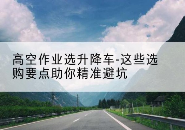 阿合奇升降车厂家-高空作业选升降车-这些选购要点助你*避坑