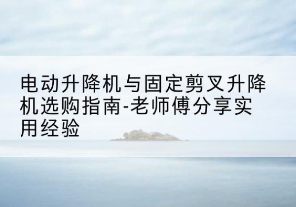 阿合奇电动升降机怎么选-电动升降机与固定剪叉升降机选购指南-老师傅分享实用经验