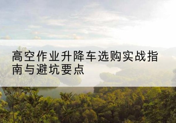 阿合奇升降车怎么选-高空作业升降车选购实战指南与避坑要点