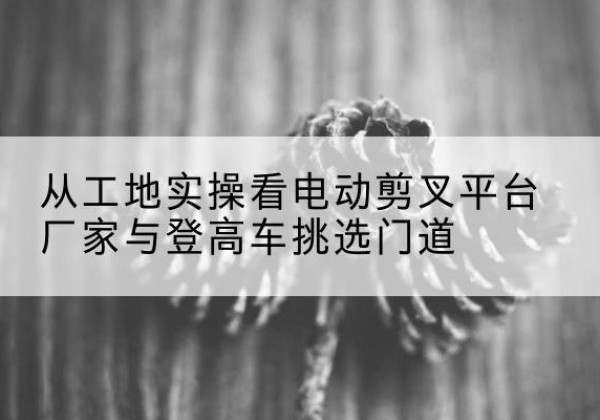 阿合奇电动剪叉升降平台厂家-从工地实操看电动剪叉平台厂家与登高车挑选门道