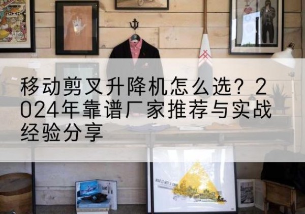阿合奇升降平台厂家推荐-移动剪叉升降机怎么选？2024年靠谱厂家推荐与实战经验分享