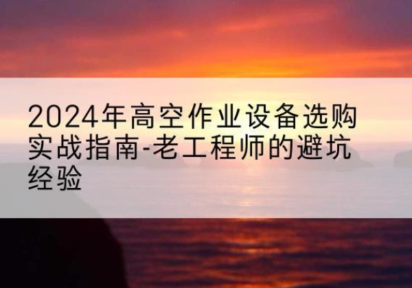阿合奇高空作业升降机厂家推荐-2024年高空作业设备选购实战指南-老工程师的避坑经验